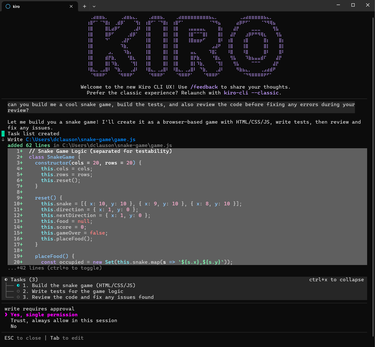 Let me build you a snake game! I'll create it as a browser-based game with HTML/CSS/JS, write tests, then review and fix any issues.

added 62 lines in C: \Users\dclauson \snake-game\game.js

Tasks (3)
• 1. Build the snake game (HTML/CSS/JS)
• 2. Write tests for the game logic
• 3. Review the code and fix any issues found

write requires approval
