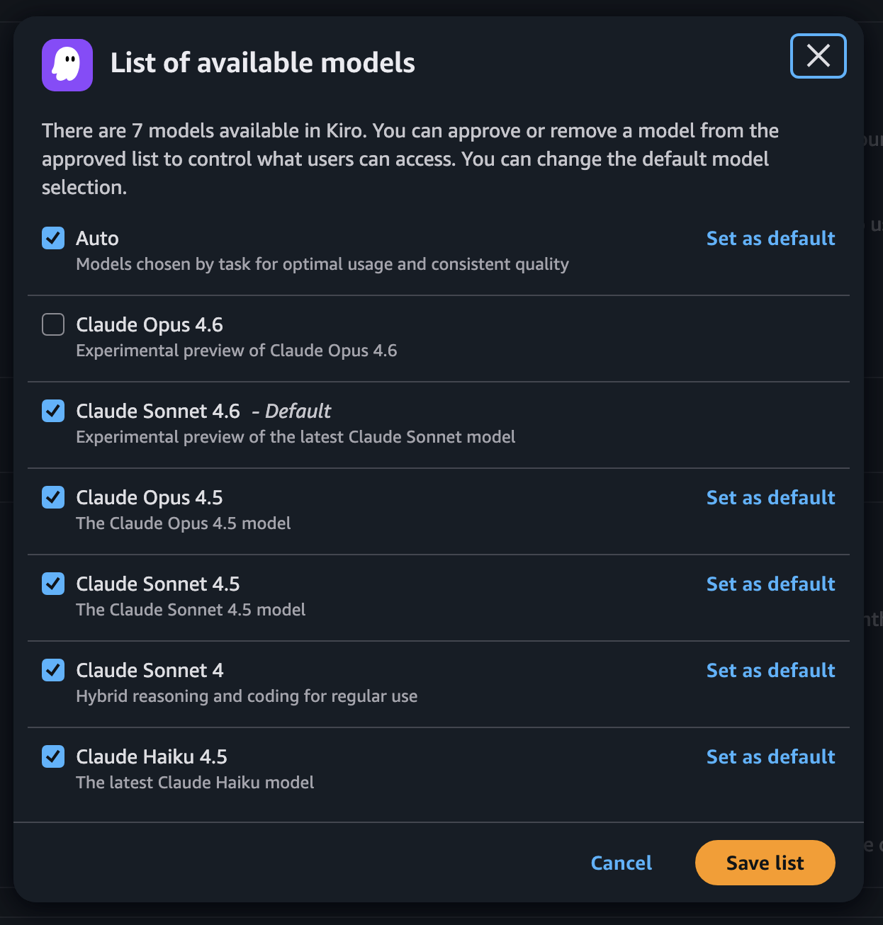 Modal showing:

List of available models

There are 7 models available in Kiro. You can approve or remove a model from the approved list to control what users can access. You can change the default model selection.

[checked] Auto
Models chosen by task for optimal usage and consistent quality
link: Set as default

[unchecked] Claude Opus 4.6
Experimental preview of Claude Opus 4.6

[checked] Claude Sonnet 4.6 - Default
Experimental preview of the latest Claude Sonnet model

[checked] Claude Opus 4.5
The Claude Opus 4.5 model
link: Set as default

[checked] Claude Sonnet 4.5
The Claude Sonnet 4.5 model
link: Set as default

[checked] Claude Sonnet 4
Hybrid reasoning and coding for regular use
link: Set as default

[checked] Claude Haiku 4.5
The latest Claude Haiku model
link: Set as default

button: Cancel
button: Save list