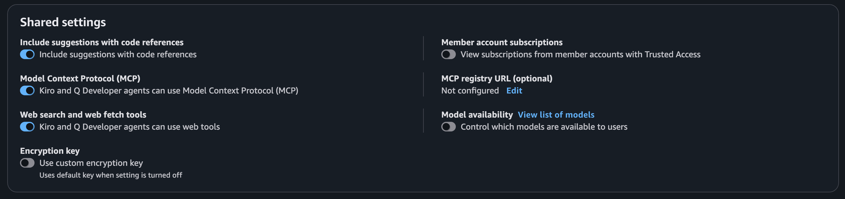 Shared settings:

Include suggestions with code references
[on] Include suggestions with code references

Model Context Protocol (MCP)
[on] Kiro and Q Developer agents can use Model Context Protocol (MCP)

Web search and web fetch tools
[on] Kiro and Q Developer agents can use web tools

Encryption key
[off] Use custom encryption key
Uses default key when setting is turned off

Member account subscriptions
[off] View subscriptions from member accounts with Trusted Access

MCP registry URL (optional)
Not configured, link: Edit

Model availability, link: View list of models
[off] Control which models are available to users